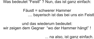 Was bedeutet “Feistl” ? Nun, das ist ganz einfach:  Fäustl = schwerer Hammer                           .... bayerisch ist das bei uns ein Feistl  und das wiederum bedeutet:  wir zeigen dem Gegner  “wo der Hammer hängt” !                                          ... na also, ist ganz einfach.