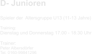 D- Junioren    Spieler der  Altersgruppe U13 (11-13 Jahre)  Training: Dienstag und Donnerstag 17.00 - 18:30 Uhr   Trainer: Peter Albersdörfer Tel. 0160-99841296